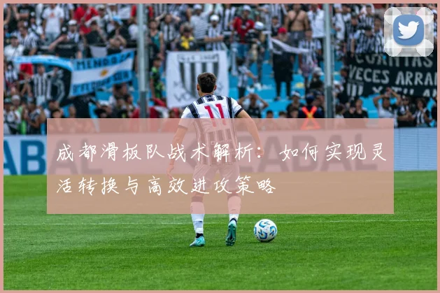 成都滑板队战术解析：如何实现灵活转换与高效进攻策略