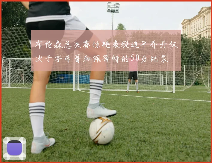 布伦森总决赛惊艳表现追平乔丹仅次于字母哥和佩蒂特的50分纪录
