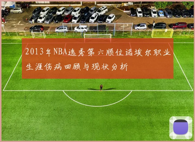 2013年NBA选秀第六顺位诺埃尔职业生涯伤病回顾与现状分析