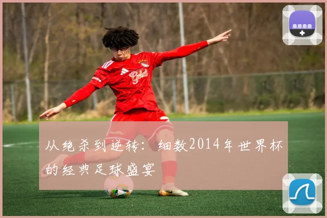 从绝杀到逆转：细数2014年世界杯的经典足球盛宴