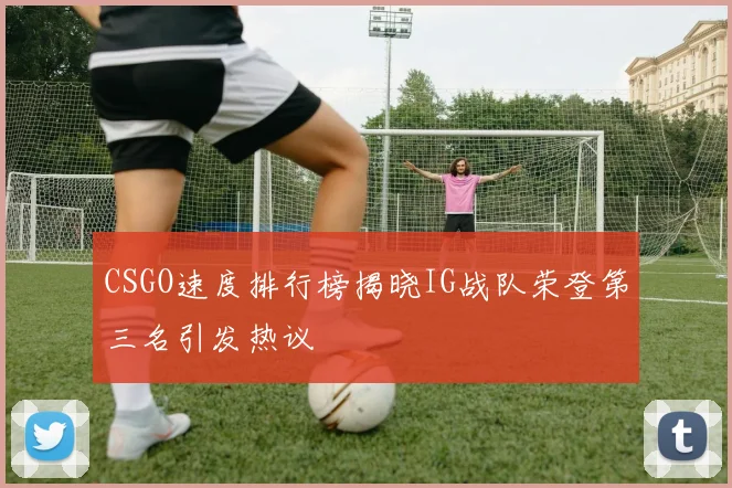 CSGO速度排行榜揭晓IG战队荣登第三名引发热议